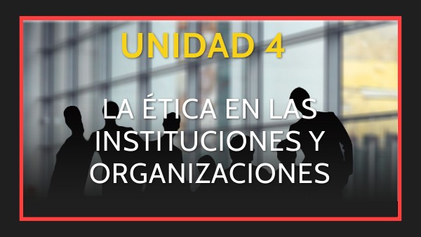 Unidad 4. La ética en las organizaciones e instituciones